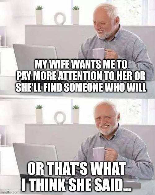 Hide the Pain Harold Meme | MY WIFE WANTS ME TO PAY MORE ATTENTION TO HER OR SHE'LL FIND SOMEONE WHO WILL; OR THAT'S WHAT I THINK SHE SAID... | image tagged in memes,hide the pain harold | made w/ Imgflip meme maker