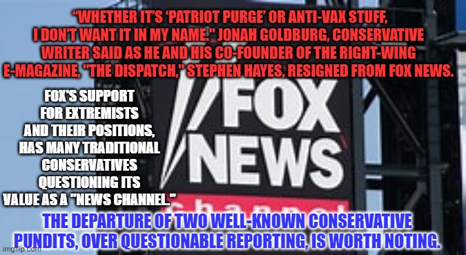 Fox News--Conservative Under No Traditional Standards. | “WHETHER IT’S ‘PATRIOT PURGE’ OR ANTI-VAX STUFF, I DON’T WANT IT IN MY NAME." JONAH GOLDBURG, CONSERVATIVE WRITER SAID AS HE AND HIS CO-FOUNDER OF THE RIGHT-WING E-MAGAZINE, "THE DISPATCH," STEPHEN HAYES, RESIGNED FROM FOX NEWS. FOX'S SUPPORT FOR EXTREMISTS AND THEIR POSITIONS, HAS MANY TRADITIONAL CONSERVATIVES QUESTIONING ITS VALUE AS A "NEWS CHANNEL."; THE DEPARTURE OF TWO WELL-KNOWN CONSERVATIVE PUNDITS, OVER QUESTIONABLE REPORTING, IS WORTH NOTING. | image tagged in politics | made w/ Imgflip meme maker
