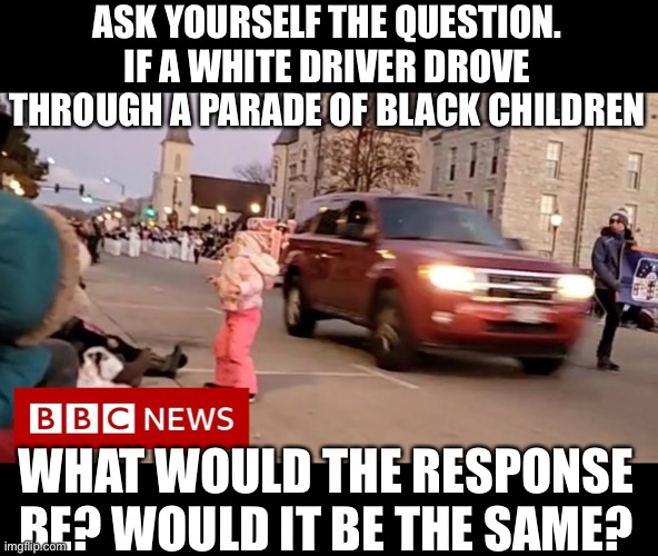 Is it racism for a black man to drive into a parade of white people | ASK YOURSELF THE QUESTION. IF A WHITE DRIVER DROVE THROUGH A PARADE OF BLACK CHILDREN; WHAT WOULD THE RESPONSE BE? WOULD IT BE THE SAME? | image tagged in leftist terrorist,mass casualty,outlaw cars,democrat hate mongering,lies of racism | made w/ Imgflip meme maker