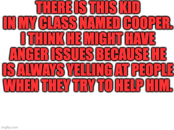 For some reason he especially hates me. | THERE IS THIS KID IN MY CLASS NAMED COOPER. I THINK HE MIGHT HAVE ANGER ISSUES BECAUSE HE IS ALWAYS YELLING AT PEOPLE WHEN THEY TRY TO HELP HIM. | image tagged in blank white template | made w/ Imgflip meme maker