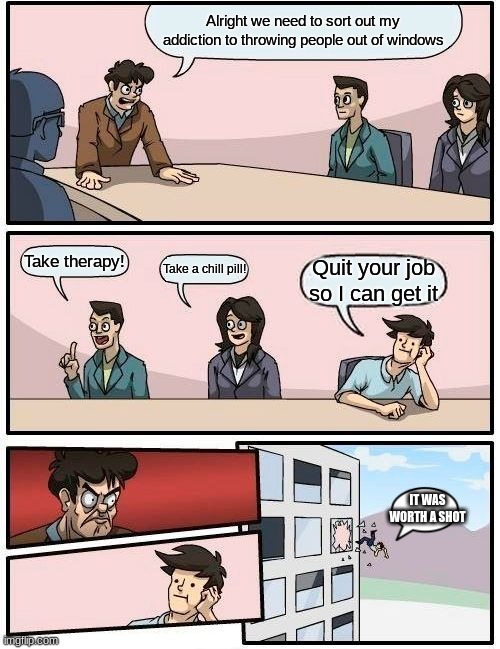 frustrating addictions am i right? xD | Alright we need to sort out my addiction to throwing people out of windows; Take therapy! Take a chill pill! Quit your job so I can get it; IT WAS WORTH A SHOT | image tagged in memes,boardroom meeting suggestion | made w/ Imgflip meme maker