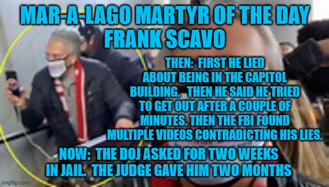 He Chartered buses to take 200-people from Scranton to D.C., and back, on Jan 6. | MAR-A-LAGO MARTYR OF THE DAY
FRANK SCAVO; THEN:  FIRST HE LIED ABOUT BEING IN THE CAPITOL BUILDING.   THEN HE SAID HE TRIED TO GET OUT AFTER A COUPLE OF MINUTES. THEN THE FBI FOUND MULTIPLE VIDEOS CONTRADICTING HIS LIES. NOW:  THE DOJ ASKED FOR TWO WEEKS IN JAIL.  THE JUDGE GAVE HIM TWO MONTHS | image tagged in politics | made w/ Imgflip meme maker