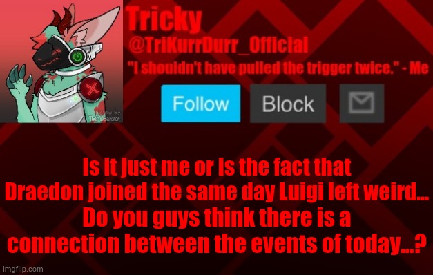 Is it just me or is the fact that Draedon joined the same day Luigi left weird... Do you guys think there is a connection between the events of today...? | image tagged in trikurrdurr_official's protogen template | made w/ Imgflip meme maker