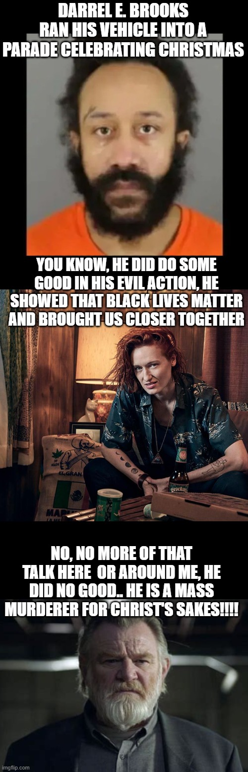 Gotta love Mr. Mercedes!! | DARREL E. BROOKS RAN HIS VEHICLE INTO A PARADE CELEBRATING CHRISTMAS; YOU KNOW, HE DID DO SOME GOOD IN HIS EVIL ACTION, HE SHOWED THAT BLACK LIVES MATTER AND BROUGHT US CLOSER TOGETHER; NO, NO MORE OF THAT TALK HERE  OR AROUND ME, HE DID NO GOOD.. HE IS A MASS MURDERER FOR CHRIST'S SAKES!!!! | image tagged in stupid liberals,truth,funny memes,politics lol,political meme | made w/ Imgflip meme maker