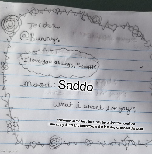 Yachi's handwriting temp | Saddo; tomorrow is the last time I will be online this week bc I am at my dad's and tomorrow is the last day of school dis week | image tagged in yachi's handwriting temp | made w/ Imgflip meme maker