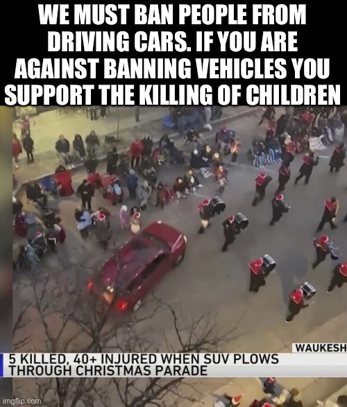 Ban all driving and vehicles! | WE MUST BAN PEOPLE FROM DRIVING CARS. IF YOU ARE AGAINST BANNING VEHICLES YOU SUPPORT THE KILLING OF CHILDREN | image tagged in ban,cars are murder weapons,leftist logic,democratic insanity,no more cars | made w/ Imgflip meme maker