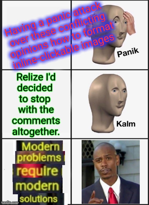 Know Your Strengths | Having a panic attack 
over these conflicting
 opinions how to format
inline-clickable images; Relize I'd
decided 
to stop 
with the
comments
altogether. | image tagged in memes,panik kalm panik | made w/ Imgflip meme maker