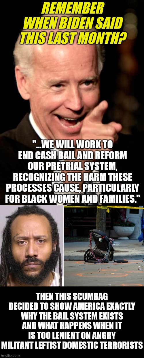 Democrats....ALWAYS on the side of criminals. Always defending criminals over victims. You are all sick. |  REMEMBER WHEN BIDEN SAID THIS LAST MONTH? "...WE WILL WORK TO END CASH BAIL AND REFORM OUR PRETRIAL SYSTEM, RECOGNIZING THE HARM THESE PROCESSES CAUSE, PARTICULARLY FOR BLACK WOMEN AND FAMILIES."; THEN THIS SCUMBAG DECIDED TO SHOW AMERICA EXACTLY WHY THE BAIL SYSTEM EXISTS AND WHAT HAPPENS WHEN IT IS TOO LENIENT ON ANGRY MILITANT LEFTIST DOMESTIC TERRORISTS | image tagged in smilin biden,democrats,bail,liberal hypocrisy,idiots,triggered liberal | made w/ Imgflip meme maker