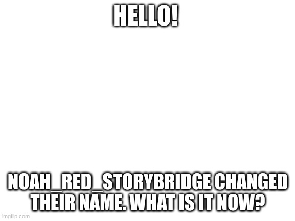 just wondering. | HELLO! NOAH_RED_STORYBRIDGE CHANGED THEIR NAME. WHAT IS IT NOW? | image tagged in blank white template | made w/ Imgflip meme maker