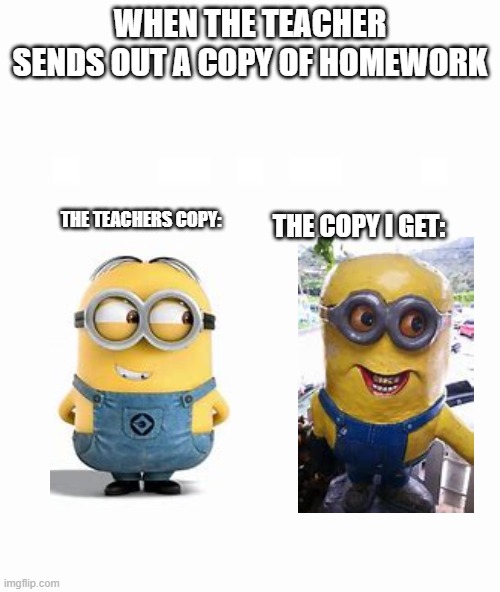 bruh | WHEN THE TEACHER SENDS OUT A COPY OF HOMEWORK; THE TEACHERS COPY:; THE COPY I GET: | image tagged in blank | made w/ Imgflip meme maker