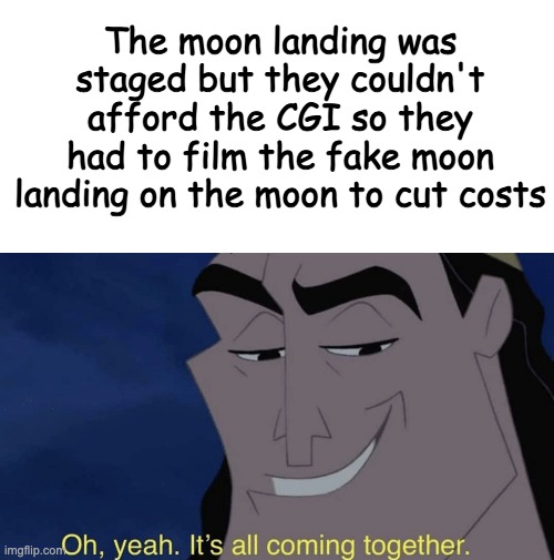 Smort 100 |  The moon landing was staged but they couldn't afford the CGI so they had to film the fake moon landing on the moon to cut costs | image tagged in blank white template,it's all coming together,fake moon landing,funny,memes,funny memes | made w/ Imgflip meme maker