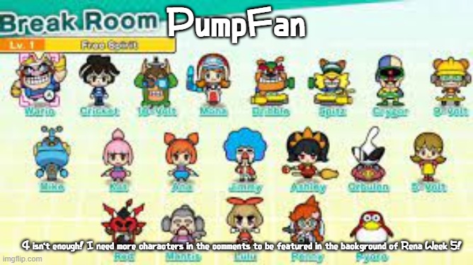 Literally anyone! Other than Rena, Emi, Rage, Yuni, Naoki, NMR, Kirby, Zardy, Kawaii (no im not targeting her), or Wubbzy | PumpFan; 4 isn't enough! I need more characters in the comments to be featured in the background of Rena Week 5! | image tagged in pumpfan's warioware announcement template,the title is too long too fit,possibly,maybe,these tags are too long | made w/ Imgflip meme maker