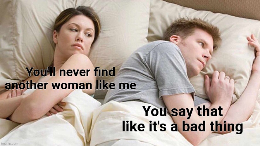 I Bet He's Thinking About Other Women Meme | You'll never find another woman like me You say that like it's a bad thing | image tagged in memes,i bet he's thinking about other women | made w/ Imgflip meme maker