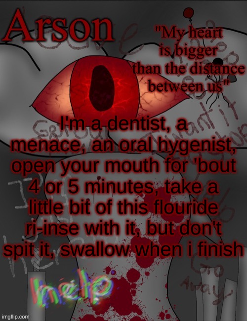 Arson's announcement temp | I'm a dentist, a menace, an oral hygenist, open your mouth for 'bout 4 or 5 minutes, take a little bit of this flouride ri-inse with it, but don't spit it, swallow when i finish | image tagged in arson's announcement temp | made w/ Imgflip meme maker