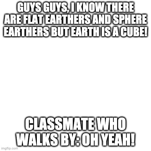 CUBE EARTHERS (jk not me) | GUYS GUYS, I KNOW THERE ARE FLAT EARTHERS AND SPHERE EARTHERS BUT EARTH IS A CUBE! CLASSMATE WHO WALKS BY: OH YEAH! | image tagged in memes,blank transparent square | made w/ Imgflip meme maker