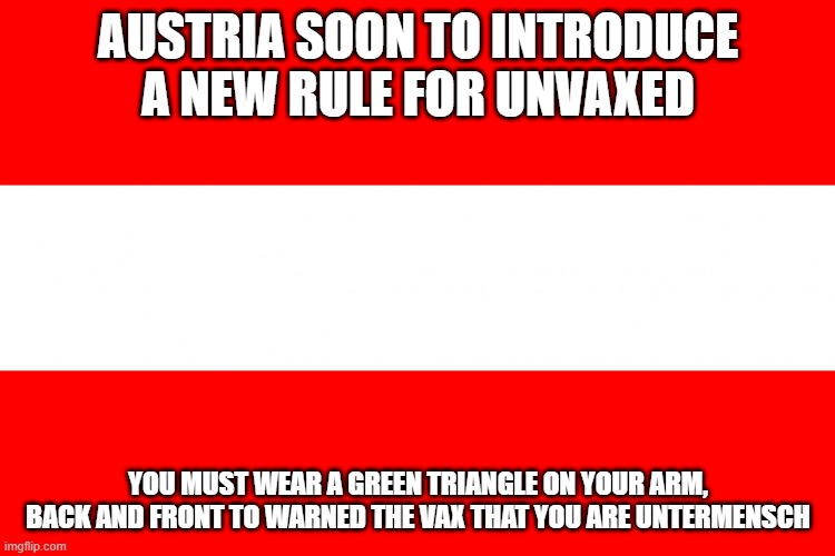 Austria flag | AUSTRIA SOON TO INTRODUCE A NEW RULE FOR UNVAXED; YOU MUST WEAR A GREEN TRIANGLE ON YOUR ARM, BACK AND FRONT TO WARNED THE VAX THAT YOU ARE UNTERMENSCH | image tagged in austria flag | made w/ Imgflip meme maker