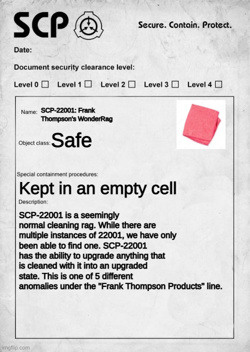 SCP-22001: Frank Thompson's WonderRag | SCP-22001: Frank Thompson's WonderRag; Safe; Kept in an empty cell; SCP-22001 is a seemingly normal cleaning rag. While there are multiple instances of 22001, we have only been able to find one. SCP-22001 has the ability to upgrade anything that is cleaned with it into an upgraded state. This is one of 5 different anomalies under the "Frank Thompson Products" line. | image tagged in scp document | made w/ Imgflip meme maker