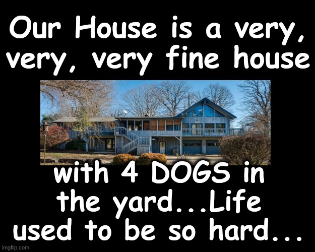 OUR HOUSE....IS A VERY, VERY, VERY FINE HOUSE... | Our House is a very, very, very fine house; with 4 DOGS in the yard...Life used to be so hard... | image tagged in houses | made w/ Imgflip meme maker