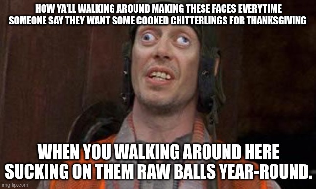Looks Good To Me |  HOW YA'LL WALKING AROUND MAKING THESE FACES EVERYTIME SOMEONE SAY THEY WANT SOME COOKED CHITTERLINGS FOR THANKSGIVING; WHEN YOU WALKING AROUND HERE SUCKING ON THEM RAW BALLS YEAR-ROUND. | image tagged in looks good to me | made w/ Imgflip meme maker
