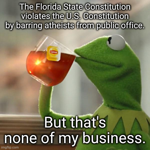 Desantis, c'mon man. | The Florida State Constitution violates the U.S. Constitution by barring atheists from public office. But that's none of my business. | image tagged in memes,but that's none of my business,kermit the frog | made w/ Imgflip meme maker