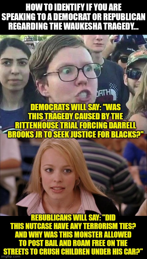 I love how Democrat dweebs are already trying to blame Rittenhouse for the madness this loser caused. | HOW TO IDENTIFY IF YOU ARE SPEAKING TO A DEMOCRAT OR REPUBLICAN REGARDING THE WAUKESHA TRAGEDY... DEMOCRATS WILL SAY: "WAS THIS TRAGEDY CAUSED BY THE RITTENHOUSE TRIAL FORCING DARRELL BROOKS JR TO SEEK JUSTICE FOR BLACKS?"; REBUBLICANS WILL SAY: "DID THIS NUTCASE HAVE ANY TERRORISM TIES? AND WHY WAS THIS MONSTER ALLOWED TO POST BAIL AND ROAM FREE ON THE STREETS TO CRUSH CHILDREN UNDER HIS CAR?" | image tagged in triggered liberal,its not going to happen,liberal logic,victims,criminals | made w/ Imgflip meme maker
