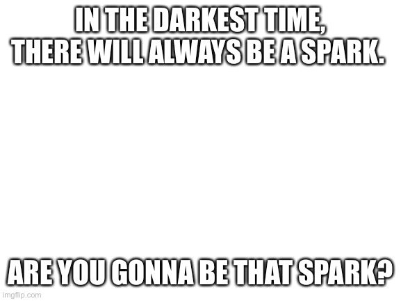 Be that Spark | IN THE DARKEST TIME, THERE WILL ALWAYS BE A SPARK. ARE YOU GONNA BE THAT SPARK? | image tagged in blank white template,spark,stay safe,you matter,your important | made w/ Imgflip meme maker