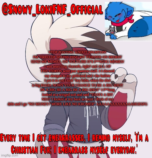 Snowy_LokiFNF_Official Lycanroc temp | STOP POSTING ABOUT SPAMTON! I'M TIRED OF SEEING HIM! MY FRIENDS ON REDDIT SEND ME MEMES, ON YOUTUBE IT'S F**KING MEMES! I was searching channels, right? and ALL OF THE VIDEOS were just spamton stuff. I-I showed my shotgun to my girlfriend and t-the bullets I put it in and I said "hey babe, when the shot is big HAHA NOWS YOUR CHANCE TO BE A BIG SHOT BE A BIG BE A BIG BE A BIG SHOT" I f**king looked at a winged suit and said "THATS A BIT NEO" I looked at my bank account I think of my debt and I go "NO MONEY? MORE LIKE NO KROMER" AAAAAAAAAAAAAAHGESFG | image tagged in snowy_lokifnf_official lycanroc temp | made w/ Imgflip meme maker