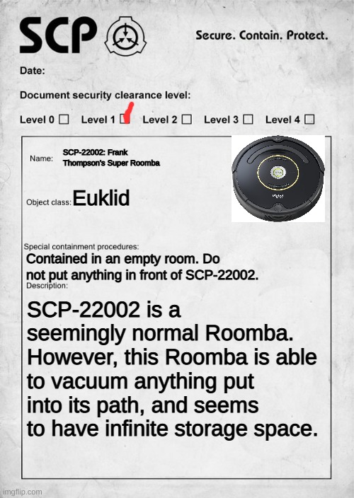 SCP-22002: Frank Thompson's Super Roomba | SCP-22002: Frank Thompson's Super Roomba; Euklid; Contained in an empty room. Do not put anything in front of SCP-22002. SCP-22002 is a seemingly normal Roomba. However, this Roomba is able to vacuum anything put into its path, and seems to have infinite storage space. | image tagged in scp document | made w/ Imgflip meme maker