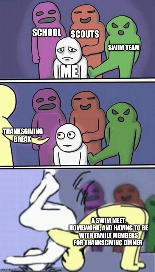 I hate having to hang out with family members and hear them arguing about politics | SCHOOL; SCOUTS; SWIM TEAM; ME; THANKSGIVING BREAK; A SWIM MEET, HOMEWORK, AND HAVING TO BE WITH FAMILY MEMBERS FOR THANKSGIVING DINNER | image tagged in problems stress pain,school,thanksgiving | made w/ Imgflip meme maker