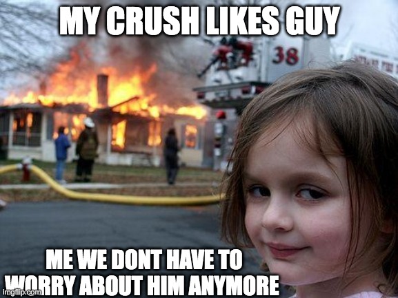 Disaster Girl | MY CRUSH LIKES GUY; ME WE DONT HAVE TO WORRY ABOUT HIM ANYMORE | image tagged in memes,disaster girl | made w/ Imgflip meme maker