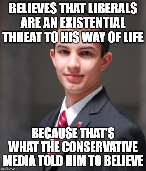 When Your Way Of Life Revolves Around Being Afraid Of People And Ideas You're Afraid To Admit That You Don't Understand | BELIEVES THAT LIBERALS ARE AN EXISTENTIAL THREAT TO HIS WAY OF LIFE; BECAUSE THAT'S WHAT THE CONSERVATIVE MEDIA TOLD HIM TO BELIEVE | image tagged in college conservative,conservative logic,fear,misunderstanding,biased media,media lies | made w/ Imgflip meme maker