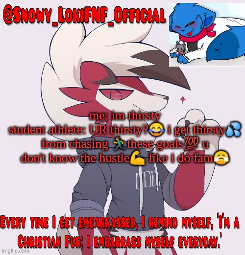 Snowy_LokiFNF_Official Lycanroc temp | me: im thirsty
student athlete: UR thirsty?😂 i get thirsty💦 from chasing 🏃these goals💯 u don't know the hustle💪 like i do fam😤 | image tagged in snowy_lokifnf_official lycanroc temp | made w/ Imgflip meme maker