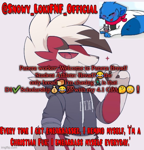 Snowy_LokiFNF_Official Lycanroc temp | Panera worker: Welcome to Panera Bread!
Student Athlete: Bread?😂the only bread🍞I'm chasing🏃🏽is that D1✔️Scholarship💰😂💯with my 4.1 GPA🤔😳❗️ | image tagged in snowy_lokifnf_official lycanroc temp | made w/ Imgflip meme maker