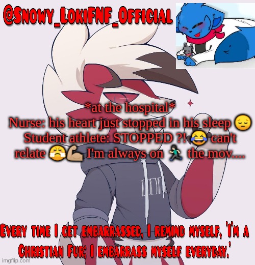 Snowy_LokiFNF_Official Lycanroc temp | *at the hospital*
Nurse: his heart just stopped in his sleep 😔
Student athlete: STOPPED ?! 😂 can't relate 😤💪🏼 I'm always on 🏃🏻 the mov.... | image tagged in snowy_lokifnf_official lycanroc temp | made w/ Imgflip meme maker