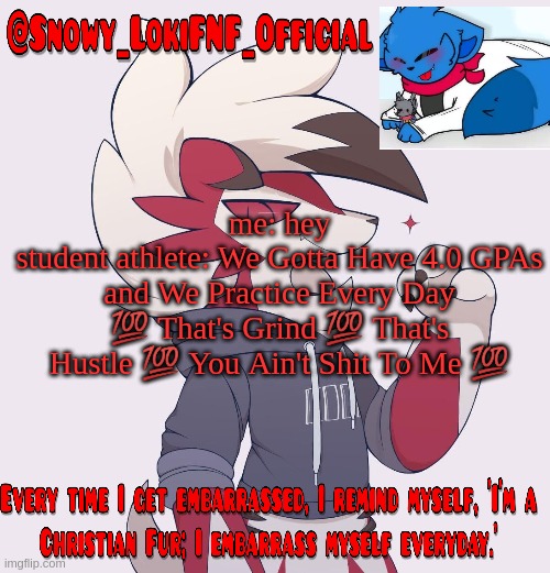 Snowy_LokiFNF_Official Lycanroc temp | me: hey
student athlete: We Gotta Have 4.0 GPAs and We Practice Every Day 💯 That's Grind 💯 That's Hustle 💯 You Ain't Shit To Me 💯 | image tagged in snowy_lokifnf_official lycanroc temp | made w/ Imgflip meme maker