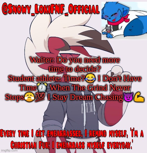 Dreamsexual moment? | Waiter: Do you need more time to decide?
Student athlete: Time?😂 I Don't Have Time⏰ When The Grind Never Stops😤💯 I Stay Dream Chasing😈💪 | image tagged in snowy_lokifnf_official lycanroc temp | made w/ Imgflip meme maker