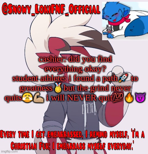 Snowy_LokiFNF_Official Lycanroc temp | cashier: did you find everything okay?
student athlete: i found a path🚀 to greatness🏅but the grind never quits😤💪🏼 i will NEVER quit💯🔥😈 | image tagged in snowy_lokifnf_official lycanroc temp | made w/ Imgflip meme maker