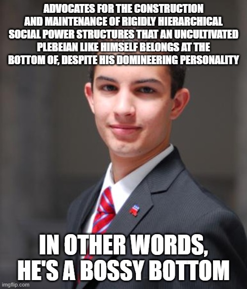 And He Really Wants Donald Trump On Top | ADVOCATES FOR THE CONSTRUCTION AND MAINTENANCE OF RIGIDLY HIERARCHICAL SOCIAL POWER STRUCTURES THAT AN UNCULTIVATED PLEBEIAN LIKE HIMSELF BELONGS AT THE BOTTOM OF, DESPITE HIS DOMINEERING PERSONALITY; IN OTHER WORDS, HE'S A BOSSY BOTTOM | image tagged in college conservative,hierarchy,power,homophobia,homosexuality,donald trump | made w/ Imgflip meme maker