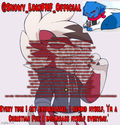 Snowy_LokiFNF_Official Lycanroc temp | To be fair, you have to have a very high understanding of games and art to appretiate Undertale. The humor is easy to catch, but without a solid grasp of the exensive history of videogames, and heavy knowledge of ALL RPGs, the true jokes will go over a typical player's head. There's also San's nihlistic outlook and existentialist outlook, which is deftly woven into his characterisation - his personal philosophy draws heavily from the likes of Friedrich Nietzsche and Albert Camus, for instance (both who's ideals have transformed extensive amounts of characters in current time's gaming culture). The true fans understand this stuff; they have the intellectual and mental capacity to truly appreciate the depths of these jokes, to realize they're not just funny - they say something deep about LIFE. As a consequence people who dislike Undertale truly ARE idiots - of course they wouldn't appreciate, for instance, the humour in Papyrus always craving attention, which itself is a cryptic reference to Shigesato Itoi's RPG epic Mother 3. I'm smirking right now just imagining one of those addlepated simpletons scratching their heads in confusion as Toby Fox's genius unfolds itself on their computer screens. What fools... how I pity them. 😂 And yes, by the way, I DO have an Undertale tattoo. And no, you cannot see it. It's for the ladies' eyes only - And even then they have to demonstrate that they're within 5 playthroughs of my own (preferably lower) beforehand. | image tagged in snowy_lokifnf_official lycanroc temp | made w/ Imgflip meme maker