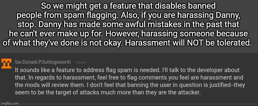 At this point, Danny is the victim. Just move on, leave him alone. Then maybe he'll stop bothering us. | So we might get a feature that disables banned people from spam flagging. Also, if you are harassing Danny, stop. Danny has made some awful mistakes in the past that he can't ever make up for. However, harassing someone because of what they've done is not okay. Harassment will NOT be tolerated. | made w/ Imgflip meme maker