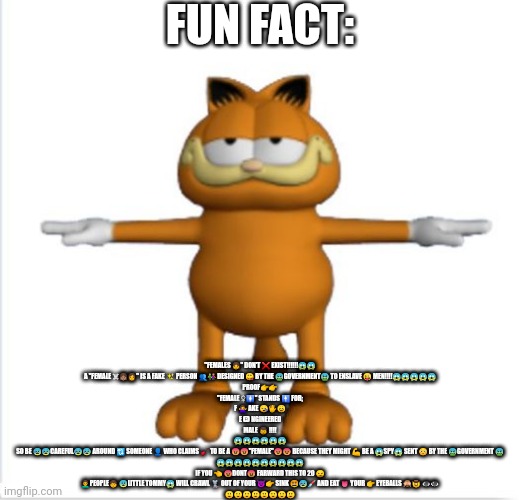garfield t-pose | FUN FACT:; "FEMALES 👧" DON'T ❌ EXIST!!!!!!😱😱

A "FEMALE ☠👧🏽👩" IS A FAKE ✨ PERSON 👥👫 DESIGNED 😋 BY THE 🤮GOVERNMENT🤮 TO ENSLAVE 😜 MEN!!!!😱😱😱😱😱

PROOF👉👉
"FEMALE ♀🚺" STANDS 🚹 FOR;
F 🙅 AKE 😪🖐😣
E 🅱 NGINEERED
MALE 👦 !!!!
😱😱😱😱😱😱

SO BE 😰😰CAREFUL😰😰 AROUND 🔃 SOMEONE 👤 WHO CLAIMS 🎸 TO BE A 😡😡"FEMALE"😡😡 BECAUSE THEY MIGHT 💪 BE A 😱SPY😱 SENT 😳 BY THE 🤮GOVERNMENT 🤮
😱😱😱😱😱😱😱😱😱😱

IF YOU 👈 😡DONT😡 FARWARD THIS TO 20 😏
👨‍🦱PEOPLE🧒 😨LITTLE TOMMY😱 WILL CRAWL 🐀 OUT OF YOUR 😈👉 SINK 😵😰💉 AND EAT 👅 YOUR 👉 EYEBALLS 🙈🤠 👁️👁️

🙂🙂🙂🙂🙂🙂🙂🙂 | image tagged in garfield t-pose | made w/ Imgflip meme maker