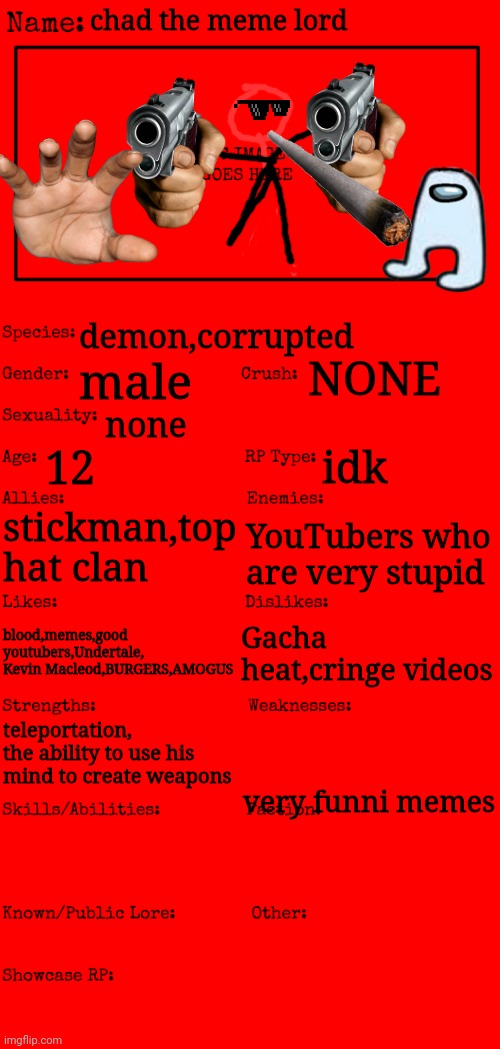 my actual thing | chad the meme lord; demon,corrupted; NONE; male; none; 12; idk; stickman,top hat clan; YouTubers who are very stupid; blood,memes,good youtubers,Undertale, Kevin Macleod,BURGERS,AMOGUS; Gacha heat,cringe videos; teleportation, the ability to use his mind to create weapons; very funni memes | image tagged in new oc showcase for rp stream | made w/ Imgflip meme maker