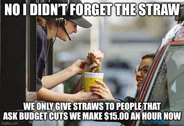 drive through | NO I DIDN’T FORGET THE STRAW; WE ONLY GIVE STRAWS TO PEOPLE THAT ASK BUDGET CUTS WE MAKE $15.00 AN HOUR NOW | image tagged in drive through | made w/ Imgflip meme maker