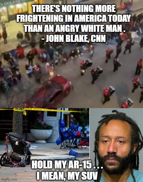 Angry, Not White | THERE'S NOTHING MORE FRIGHTENING IN AMERICA TODAY
 THAN AN ANGRY WHITE MAN .
- JOHN BLAKE, CNN; HOLD MY AR-15 . . .
I MEAN, MY SUV | image tagged in biden,darrell,wakusha,liberals,blm,democrats | made w/ Imgflip meme maker
