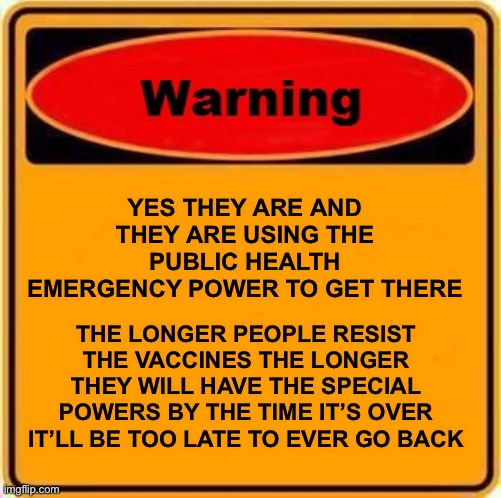 Warning Sign Meme | YES THEY ARE AND THEY ARE USING THE PUBLIC HEALTH EMERGENCY POWER TO GET THERE THE LONGER PEOPLE RESIST THE VACCINES THE LONGER THEY WILL HA | image tagged in memes,warning sign | made w/ Imgflip meme maker