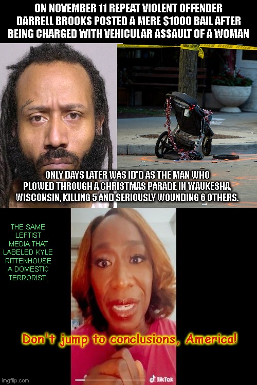 Leftists change their tune about conclusions when the suspect is a repeat offender of the acceptable color | ON NOVEMBER 11 REPEAT VIOLENT OFFENDER DARRELL BROOKS POSTED A MERE $1000 BAIL AFTER BEING CHARGED WITH VEHICULAR ASSAULT OF A WOMAN; ONLY DAYS LATER WAS ID'D AS THE MAN WHO PLOWED THROUGH A CHRISTMAS PARADE IN WAUKESHA, WISCONSIN, KILLING 5 AND SERIOUSLY WOUNDING 6 OTHERS. THE SAME LEFTIST MEDIA THAT LABELED KYLE RITTENHOUSE A DOMESTIC TERRORIST:; Don't jump to conclusions, America! | image tagged in waukesha christmas day massacre,darrell brooks,domestic terrorism,media lies,leftists,kyle rittenhouse | made w/ Imgflip meme maker