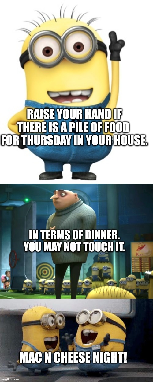 and be grateful... | RAISE YOUR HAND IF THERE IS A PILE OF FOOD  FOR THURSDAY IN YOUR HOUSE. IN TERMS OF DINNER.
YOU MAY NOT TOUCH IT. MAC N CHEESE NIGHT! | image tagged in raise hand,in terms of money we have no money,memes,excited minions | made w/ Imgflip meme maker