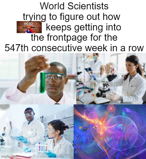 How to get upvotes fast: Show something stupid with a design flaw and add this image, it always works | World Scientists trying to figure out how          keeps getting into the frontpage for the 547th consecutive week in a row | image tagged in scientists,the skinwalker outside my house is trying to steal my fingers | made w/ Imgflip meme maker
