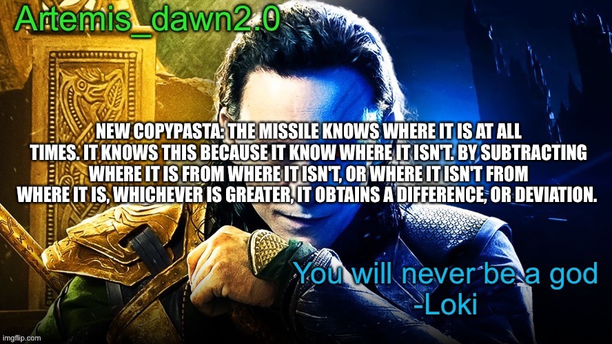 Copy pastaaaaa | NEW COPYPASTA: THE MISSILE KNOWS WHERE IT IS AT ALL TIMES. IT KNOWS THIS BECAUSE IT KNOW WHERE IT ISN'T. BY SUBTRACTING WHERE IT IS FROM WHERE IT ISN'T, OR WHERE IT ISN'T FROM WHERE IT IS, WHICHEVER IS GREATER, IT OBTAINS A DIFFERENCE, OR DEVIATION. | image tagged in artemis_dawn2 0 s announcement temp | made w/ Imgflip meme maker