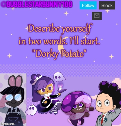 Bubblestarbunny108 purple template | Describe yourself in two words. I'll start.
"Dorky Potato" | image tagged in bubblestarbunny108 purple template | made w/ Imgflip meme maker